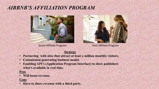 AIRBNB’S AFFILIATION PROGRAM
Guest Affiliate Program Host Affiliate Program
Strategy
• Partnering with sites that attract at least a million monthly visitors.
• Commission-generating business model.
• Enabling API’s (Application Program Interface) to show publishers
what’s available in real time.
Pros
• Will boost revenue.
Cons
• Have to share revenue with a third party.
 