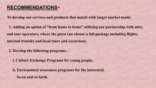 RECOMMENDATIONS-
To develop our services and products that match with target market needs:
1. Adding an option of “from home to home” utilizing our partnership with uber,
and tour operators, where the guest can choose a full package including flights,
internal transfer and local tours and excursions.
2. Develop the following programs -
i. Culture Exchange Programs for young people.
ii. Environment awareness programs for the interested.
So on and so forth.
 