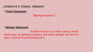 COMPANY’S VISION, MISSION
• Vision Statement
“Belong Anywhere”
• Mission Statement
Airbnb's mission is to help create a world
where you can belong anywhere and where people can live in a
place, instead of just traveling to it.
 