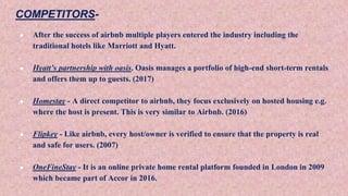 COMPETITORS-
● After the success of airbnb multiple players entered the industry including the
traditional hotels like Marriott and Hyatt.
● Hyatt’s partnership with oasis. Oasis manages a portfolio of high-end short-term rentals
and offers them up to guests. (2017)
● Homestay - A direct competitor to airbnb, they focus exclusively on hosted housing e.g.
where the host is present. This is very similar to Airbnb. (2016)
● Flipkey - Like airbnb, every host/owner is verified to ensure that the property is real
and safe for users. (2007)
● OneFineStay - It is an online private home rental platform founded in London in 2009
which became part of Accor in 2016.
 