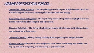 AIRBNB PORTER’S FIVE FORCES -
● Bargaining Power of Buyers: The bargaining power of buyers is high because they have
a broad range of services to choose (price, location and host rating).
● Bargaining Power of Suppliers: The negotiating power of suppliers is negligible because
airbnb controls both the supplier and the clients.
● Threat of Substitutes: The threat of substitutes is quite high because switching costs are
non existent for airbnb users.
● Competitive Rivalry: Rivalry among existing firms in peer to peer lodging is fierce.
● Barriers to Entry: Barriers to entry might not seem much considering any website can
pop up and start competing, but the reality is quite different.
 