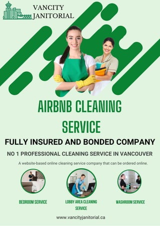 Bedroom service Lobby Area cleaning
service
washroom service
AIRBNB CLEANING
SERVICE
FULLY INSURED AND BONDED COMPANY
NO 1 PROFESSIONAL CLEANING SERVICE IN VANCOUVER
A website-based online cleaning service company that can be ordered online.
www.vancityjanitorial.ca
VANCITY
JANITORIAL
 