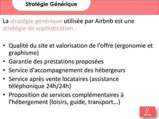 La stratégie générique utilisée par Airbnb est une
stratégie de sophistication :
• Qualité du site et valorisation de l'offre (ergonomie et
graphisme)
• Garantie des prestations proposées
• Service d'accompagnement des hébergeurs
• Service après vente locataires (assistance
téléphonique 24h/24h)
• Proposition de services complémentaires à
l'hébergement (loisirs, guide, transport...)
Stratégie Générique
17
 