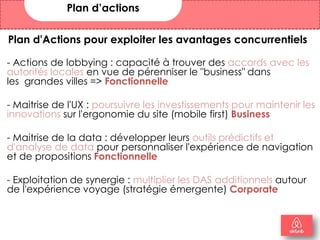 Plan d'Actions pour exploiter les avantages concurrentiels
- Actions de lobbying : capacité à trouver des accords avec les
autorités locales en vue de pérenniser le "business" dans
les grandes villes => Fonctionnelle
- Maitrise de l'UX : poursuivre les investissements pour maintenir les
innovations sur l'ergonomie du site (mobile first) Business
- Maitrise de la data : développer leurs outils prédictifs et
d'analyse de data pour personnaliser l'expérience de navigation
et de propositions Fonctionnelle
- Exploitation de synergie : multiplier les DAS additionnels autour
de l'expérience voyage (stratégie émergente) Corporate
Plan d’actions
18
 