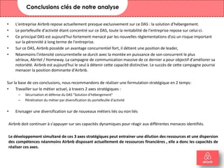 • L'entreprise Airbnb repose actuellement presque exclusivement sur ce DAS : la solution d'hébergement.
• Le portefeuille d'activité étant concentré sur ce DAS, toute la rentabilité de l'entreprise repose sur celui-ci.
• Ce principal DAS est aujourd'hui fortement menacé par les nouvelles règlementations d'où un risque important
sur la pérennité à long terme de l'entreprise.
• Sur ce DAS, Airbnb possède un avantage concurrentiel fort, il détient une position de leader,
• Néanmoins l'intensité concurrentielle se durcit avec la montée en puissance de son concurrent le plus
sérieux, Abritel / Homeway. La campagne de communication massive de ce dernier a pour objectif d'améliorer sa
notoriété. Airbnb est aujourd'hui le seul à détenir cette capacité distinctive. Le succès de cette campagne pourrai
menacer la position dominante d'Airbnb.
Sur la base de ces conclusions, nous recommandons de réaliser une formulation stratégique en 2 temps:
• Travailler sur le métier actuel, à travers 2 axes stratégiques :
– Sécurisation et défense du DAS "Solution d'hébergement"
– Pénétration du métier par diversification du portefeuille d'activité
• Envisager une diversification sur de nouveaux métiers liés ou non liés
Airbnb doit continuer à s'appuyer sur ses capacités dynamiques pour réagir aux différentes menaces identifiés.
Le développement simultané de ces 3 axes stratégiques peut entrainer une dilution des ressources et une dispersion
des compétences néanmoins Airbnb disposant actuellement de ressources financières , elle a donc les capacités de
réaliser ces axes.
27
Conclusions clés de notre analyse
 