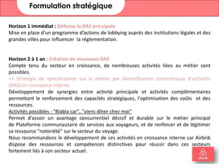 29
Formulation stratégique
Horizon 1 immédiat : Défense le DAS principale
Mise en place d’un programme d’actions de lobbying auprès des institutions légales et des
grandes villes pour influencer la réglementation.
Horizon 2 à 1 an : Création de nouveaux DAS
Compte tenu du secteur en croissance, de nombreuses activités liées au métier sont
possibles.
=> Stratégie de spécialisation sur le métier par diversification concentrique d'activités
(DAS) en croissance interne
Développement de synergies entre activité principale et activités complémentaires
permettant le renforcement des capacités stratégiques, l'optimisation des coûts et des
ressources.
Activités possibles : "Blabla car", "viens dîner chez moi"
Permet d'assoir un avantage concurrentiel décisif et durable sur le métier principal
de Plateforme communautaire de services aux voyageurs, et de renforcer et de légitimer
sa ressource "notoriété" sur le secteur du voyage.
Nous recommandons le développement de ces activités en croissance interne car Airbnb
dispose des ressources et compétences distinctives pour réussir dans ces secteurs
fortement liés à son secteur actuel.
 