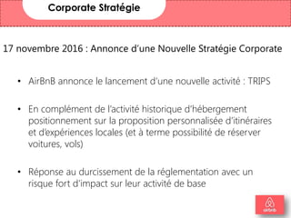 17 novembre 2016 : Annonce d’une Nouvelle Stratégie Corporate
• AirBnB annonce le lancement d’une nouvelle activité : TRIPS
• En complément de l’activité historique d’hébergement
positionnement sur la proposition personnalisée d’itinéraires
et d’expériences locales (et à terme possibilité de réserver
voitures, vols)
• Réponse au durcissement de la réglementation avec un
risque fort d’impact sur leur activité de base
Corporate Stratégie
4
 