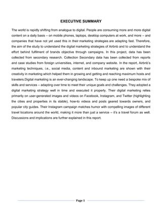 Page 1
EXECUTIVE SUMMARY
The world is rapidly shifting from analogue to digital. People are consuming more and more digital
content on a daily basis – on mobile phones, laptops, desktop computers at work, and more – and
companies that have not yet used this in their marketing strategies are adapting fast. Therefore,
the aim of the study to understand the digital marketing strategies of Airbnb and to understand the
effort behind fulfilment of brands objective through campaigns. In this project, data has been
collected from secondary research. Collection Secondary data has been collected from reports
and case studies from foreign universities, internet, and company website. In the report, Airbnb’s
marketing techniques, i.e., social media, content and inbound marketing are shown with their
creativity in marketing which helped them in growing and getting and reaching maximum hosts and
travelers.Digital marketing is an ever-changing landscape. To keep up one need a bespoke mix of
skills and services – adapting over time to meet their unique goals and challenges. They adopted a
digital marketing strategy well in time and executed it properly. Their digital marketing relies
primarily on user-generated images and videos on Facebook, Instagram, and Twitter (highlighting
the cities and properties in its stable), how-to videos and posts geared towards owners, and
popular city guides. Their Instagram campaign matches humor with compelling images of different
travel locations around the world, making it more than just a service – it’s a travel forum as well.
Discussions and implications are further explained in this report.
 