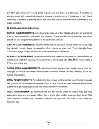Page
10
But don't get confused by seeing Email in push and pull, there is a difference. If marketer is
sending emails with customized content or banners to specific group of customers is push digital
marketing. If marketer is sending emails with the same content or banner to all customers is pull
digital marketing.
5) Digital Advertising: Ad Avenues
SEARCH ADVERTISEMENTS: Advertisements made up of text (displayed largely as sponsored
links on search engines) come under this category. These are backed by hyperlinks that when
clicked on, take the potential customer to the advertisers website.
DISPLAY ADVERTISEMENTS: Advertisements that are placed at various points on a web page
that typically contain logos, photographs, other images or even text. Technologically these
comprise of Image, Simple flash and Rich media with& without video ads.
MOBILE ADVERTISEMENTS: Advertisements that are viewed or consumed on mobile phones or
tablets come under this category. These comprise of Mobile Web ads, SMS, MMS, Mobile Video &
TV ads and In-App ads.
SOCIAL MEDIA ADVERTISEMENTS: Advertisements of any type: text, display, stamp pads etc.
displayed on various social media websites like: Facebook, Twitter, LinkedIn, Pinterest, Orkut etc.
fall into this category.
EMAIL ADVERTISEMENTS: Advertisements that involve sending across a commercial message
to a group of people using email comprise of this ad type. Emails are used to engage with existing
customers to get repeat business as well as to acquire new customers.
VIDEO ADVERTISEMENTS: Advertisements that fall broadly under the display type but have
video within them and are served before, during and/or after a video stream on the internet. This
type comprises In-Video ads, Standard In-Stream ads (pre rolls, mid rolls or post rolls) and
TrueView ads.
 