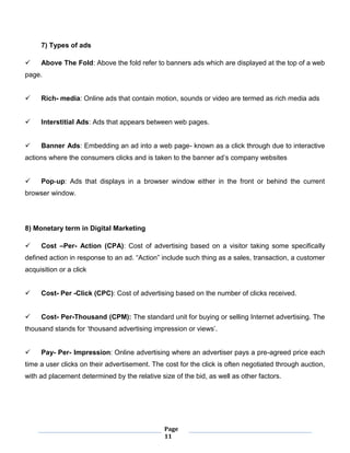Page
11
7) Types of ads
 Above The Fold: Above the fold refer to banners ads which are displayed at the top of a web
page.
 Rich- media: Online ads that contain motion, sounds or video are termed as rich media ads
 Interstitial Ads: Ads that appears between web pages.
 Banner Ads: Embedding an ad into a web page- known as a click through due to interactive
actions where the consumers clicks and is taken to the banner ad’s company websites
 Pop-up: Ads that displays in a browser window either in the front or behind the current
browser window.
8) Monetary term in Digital Marketing
 Cost –Per- Action (CPA): Cost of advertising based on a visitor taking some specifically
defined action in response to an ad. “Action” include such thing as a sales, transaction, a customer
acquisition or a click
 Cost- Per -Click (CPC): Cost of advertising based on the number of clicks received.
 Cost- Per-Thousand (CPM): The standard unit for buying or selling Internet advertising. The
thousand stands for ‘thousand advertising impression or views’.
 Pay- Per- Impression: Online advertising where an advertiser pays a pre-agreed price each
time a user clicks on their advertisement. The cost for the click is often negotiated through auction,
with ad placement determined by the relative size of the bid, as well as other factors.
 