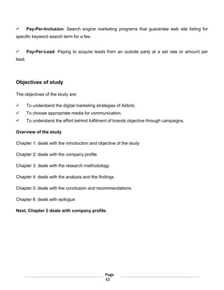 Page
12
 Pay-Per-Inclusion: Search engine marketing programs that guarantee web site listing for
specific keyword search term for a fee.
 Pay-Per-Lead: Paying to acquire leads from an outside party at a set rate or amount per
lead.
Objectives of study
The objectives of the study are:
 To understand the digital marketing strategies of Airbnb.
 To choose appropriate media for communication.
 To understand the effort behind fulfilment of brands objective through campaigns.
Overview of the study
Chapter 1: deals with the introduction and objective of the study
Chapter 2: deals with the company profile
Chapter 3: deals with the research methodology
Chapter 4: deals with the analysis and the findings
Chapter 5: deals with the conclusion and recommendations
Chapter 6: deals with epilogue
Next, Chapter 2 deals with company profile.
 