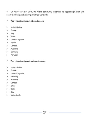 Page
14
 On New Year's Eve 2016, the Airbnb community celebrated its biggest night ever, with
nearly 2 million guests staying at listings worldwide.
 Top 10 destinations of inbound guests
 United States
 France
 Italy
 Spain
 United Kingdom
 Japan
 Canada
 Australia
 Germany
 Portugal
 Top 10 destinations of outbound guests
 United States
 France
 United Kingdom
 Germany
 Australia
 Canada
 China
 Spain
 Italy
 Netherlands
 