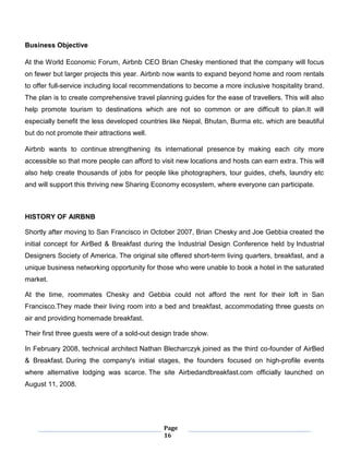 Page
16
Business Objective
At the World Economic Forum, Airbnb CEO Brian Chesky mentioned that the company will focus
on fewer but larger projects this year. Airbnb now wants to expand beyond home and room rentals
to offer full-service including local recommendations to become a more inclusive hospitality brand.
The plan is to create comprehensive travel planning guides for the ease of travellers. This will also
help promote tourism to destinations which are not so common or are difficult to plan.It will
especially benefit the less developed countries like Nepal, Bhutan, Burma etc. which are beautiful
but do not promote their attractions well.
Airbnb wants to continue strengthening its international presence by making each city more
accessible so that more people can afford to visit new locations and hosts can earn extra. This will
also help create thousands of jobs for people like photographers, tour guides, chefs, laundry etc
and will support this thriving new Sharing Economy ecosystem, where everyone can participate.
HISTORY OF AIRBNB
Shortly after moving to San Francisco in October 2007, Brian Chesky and Joe Gebbia created the
initial concept for AirBed & Breakfast during the Industrial Design Conference held by Industrial
Designers Society of America. The original site offered short-term living quarters, breakfast, and a
unique business networking opportunity for those who were unable to book a hotel in the saturated
market.
At the time, roommates Chesky and Gebbia could not afford the rent for their loft in San
Francisco.They made their living room into a bed and breakfast, accommodating three guests on
air and providing homemade breakfast.
Their first three guests were of a sold-out design trade show.
In February 2008, technical architect Nathan Blecharczyk joined as the third co-founder of AirBed
& Breakfast. During the company's initial stages, the founders focused on high-profile events
where alternative lodging was scarce. The site Airbedandbreakfast.com officially launched on
August 11, 2008.
 