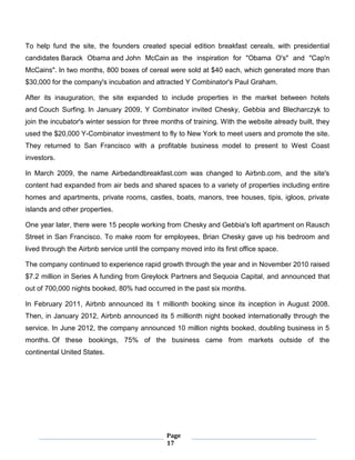 Page
17
To help fund the site, the founders created special edition breakfast cereals, with presidential
candidates Barack Obama and John McCain as the inspiration for "Obama O's" and "Cap'n
McCains". In two months, 800 boxes of cereal were sold at $40 each, which generated more than
$30,000 for the company's incubation and attracted Y Combinator's Paul Graham.
After its inauguration, the site expanded to include properties in the market between hotels
and Couch Surfing. In January 2009, Y Combinator invited Chesky, Gebbia and Blecharczyk to
join the incubator's winter session for three months of training. With the website already built, they
used the $20,000 Y-Combinator investment to fly to New York to meet users and promote the site.
They returned to San Francisco with a profitable business model to present to West Coast
investors.
In March 2009, the name Airbedandbreakfast.com was changed to Airbnb.com, and the site's
content had expanded from air beds and shared spaces to a variety of properties including entire
homes and apartments, private rooms, castles, boats, manors, tree houses, tipis, igloos, private
islands and other properties.
One year later, there were 15 people working from Chesky and Gebbia's loft apartment on Rausch
Street in San Francisco. To make room for employees, Brian Chesky gave up his bedroom and
lived through the Airbnb service until the company moved into its first office space.
The company continued to experience rapid growth through the year and in November 2010 raised
$7.2 million in Series A funding from Greylock Partners and Sequoia Capital, and announced that
out of 700,000 nights booked, 80% had occurred in the past six months.
In February 2011, Airbnb announced its 1 millionth booking since its inception in August 2008.
Then, in January 2012, Airbnb announced its 5 millionth night booked internationally through the
service. In June 2012, the company announced 10 million nights booked, doubling business in 5
months. Of these bookings, 75% of the business came from markets outside of the
continental United States.
 