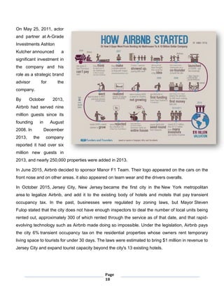 Page
18
On May 25, 2011, actor
and partner at A-Grade
Investments Ashton
Kutcher announced a
significant investment in
the company and his
role as a strategic brand
advisor for the
company.
By October 2013,
Airbnb had served nine
million guests since its
founding in August
2008. In December
2013, the company
reported it had over six
million new guests in
2013, and nearly 250,000 properties were added in 2013.
In June 2015, Airbnb decided to sponsor Manor F1 Team. Their logo appeared on the cars on the
front nose and on other areas. it also appeared on team wear and the drivers overalls.
In October 2015, Jersey City, New Jersey became the first city in the New York metropolitan
area to legalize Airbnb, and add it to the existing body of hotels and motels that pay transient
occupancy tax. In the past, businesses were regulated by zoning laws, but Mayor Steven
Fulop stated that the city does not have enough inspectors to deal the number of local units being
rented out, approximately 300 of which rented through the service as of that date, and that rapid-
evolving technology such as Airbnb made doing so impossible. Under the legislation, Airbnb pays
the city 6% transient occupancy tax on the residential properties whose owners rent temporary
living space to tourists for under 30 days. The laws were estimated to bring $1 million in revenue to
Jersey City and expand tourist capacity beyond the city's 13 existing hotels.
 
