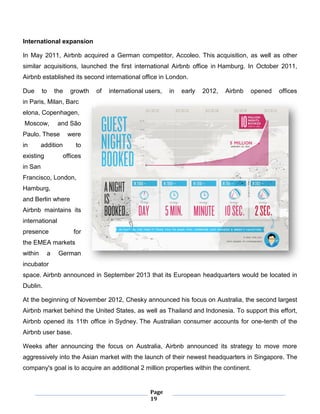 Page
19
International expansion
In May 2011, Airbnb acquired a German competitor, Accoleo. This acquisition, as well as other
similar acquisitions, launched the first international Airbnb office in Hamburg. In October 2011,
Airbnb established its second international office in London.
Due to the growth of international users, in early 2012, Airbnb opened offices
in Paris, Milan, Barc
elona, Copenhagen,
Moscow, and São
Paulo. These were
in addition to
existing offices
in San
Francisco, London,
Hamburg,
and Berlin where
Airbnb maintains its
international
presence for
the EMEA markets
within a German
incubator
space. Airbnb announced in September 2013 that its European headquarters would be located in
Dublin.
At the beginning of November 2012, Chesky announced his focus on Australia, the second largest
Airbnb market behind the United States, as well as Thailand and Indonesia. To support this effort,
Airbnb opened its 11th office in Sydney. The Australian consumer accounts for one-tenth of the
Airbnb user base.
Weeks after announcing the focus on Australia, Airbnb announced its strategy to move more
aggressively into the Asian market with the launch of their newest headquarters in Singapore. The
company's goal is to acquire an additional 2 million properties within the continent.
 