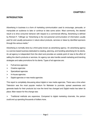 Page 2
CHAPTER-1
INTRODUCTION
Advertising in business is a form of marketing communication used to encourage, persuade, or
manipulate an audience to take or continue to take some action. Most commonly, the desired
result is to drive consumer behavior with respect to a commercial offering. Advertising is defined
by Richard F. Taflinger as “Advertising is the non-personal communication of information usually
paid for and usually persuasive in nature about products, services or ideas by identified sponsors
through the various media."
Advertising is normally done by a third party known as advertising agency. An advertising agency
is a service based business dedicated to creating, planning, and handling advertising for its clients.
An ad agency is independent from the client and provides an outside point of view to the effort of
selling the client's products or services. An agency can also handle overall marketing and branding
strategies and sales promotions for its clients. Types of ad agencies are:
 Full service agencies
 Creative agencies
 Specialized agencies
 In-house agencies
 Digital agencies or new media agencies
This report is completely discussing about digital or new media agencies. There was a time when
Television was the most popular medium for Marketer to promote, spread awareness and
generate leads for their products but now the trend has changed and Digital media has taken its
place. Main reason for this change was:
 Traditional methods are expensive. Compared to digital marketing channels, the person
could end up spending thousands of dollars more.
 