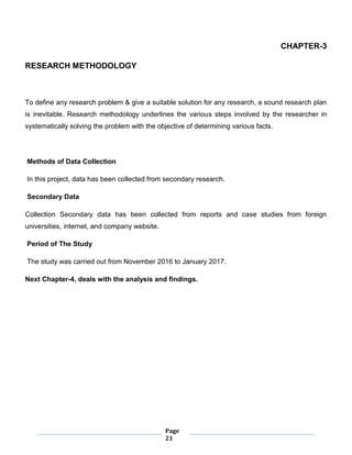 Page
21
CHAPTER-3
RESEARCH METHODOLOGY
To define any research problem & give a suitable solution for any research, a sound research plan
is inevitable. Research methodology underlines the various steps involved by the researcher in
systematically solving the problem with the objective of determining various facts.
Methods of Data Collection
In this project, data has been collected from secondary research.
Secondary Data
Collection Secondary data has been collected from reports and case studies from foreign
universities, internet, and company website.
Period of The Study
The study was carried out from November 2016 to January 2017.
Next Chapter-4, deals with the analysis and findings.
 