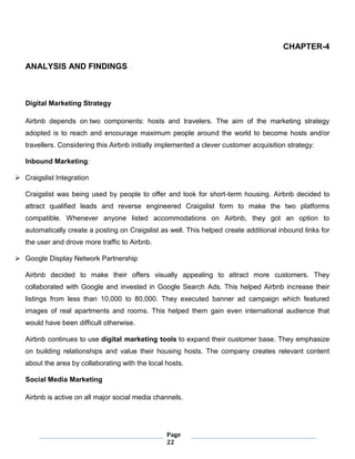 Page
22
CHAPTER-4
ANALYSIS AND FINDINGS
Digital Marketing Strategy
Airbnb depends on two components: hosts and travelers. The aim of the marketing strategy
adopted is to reach and encourage maximum people around the world to become hosts and/or
travellers. Considering this Airbnb initially implemented a clever customer acquisition strategy:
Inbound Marketing:
 Craigslist Integration
Craigslist was being used by people to offer and look for short-term housing. Airbnb decided to
attract qualified leads and reverse engineered Craigslist form to make the two platforms
compatible. Whenever anyone listed accommodations on Airbnb, they got an option to
automatically create a posting on Craigslist as well. This helped create additional inbound links for
the user and drove more traffic to Airbnb.
 Google Display Network Partnership
Airbnb decided to make their offers visually appealing to attract more customers. They
collaborated with Google and invested in Google Search Ads. This helped Airbnb increase their
listings from less than 10,000 to 80,000. They executed banner ad campaign which featured
images of real apartments and rooms. This helped them gain even international audience that
would have been difficult otherwise.
Airbnb continues to use digital marketing tools to expand their customer base. They emphasize
on building relationships and value their housing hosts. The company creates relevant content
about the area by collaborating with the local hosts.
Social Media Marketing
Airbnb is active on all major social media channels.
 