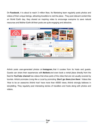 Page
23
On Facebook, it is about to reach 3 million likes. Its Marketing team regularly posts photos and
videos of their unique listings, attracting travellers to visit the place . They post relevant content like
on World Earth day, they shared an inspiring video to encourage everyone to save natural
resources and Mother Earth.All their posts are quite engaging and attractive.
Airbnb posts user-generated photos on Instagram, that it curates from its hosts and guests.
Guests can share their experiences with #airbnb and even book a rental place directly from the
feed.Its YouTube channel has videos that show parts of the cities that are not usually covered by
tourists. Airbnb promotes Living like a Local by promoting ‘Don’t go there.Live there‘. Videos like
‘How to be an awesome Airbnb host’ have more than 40000 views. Airbnb strongly believes in
storytelling. They regularly post interesting stories of travellers and hosts along with photos and
videos.
 