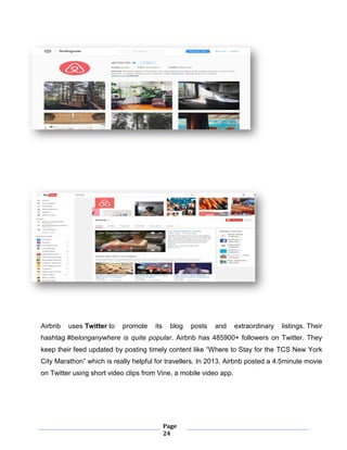 Page
24
Airbnb uses Twitter to promote its blog posts and extraordinary listings. Their
hashtag #belonganywhere is quite popular. Airbnb has 485900+ followers on Twitter. They
keep their feed updated by posting timely content like “Where to Stay for the TCS New York
City Marathon” which is really helpful for travellers. In 2013, Airbnb posted a 4.5minute movie
on Twitter using short video clips from Vine, a mobile video app.
 