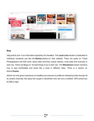Page
25
Blog
‘blog.airbnb.com’ is an informative repository for travellers. The Local Lens section is dedicated to
individual narratives just like the Stories section on their website. There are posts on Travel
Photographers and their work, about cities and their unique cultures, must-visits and must-dos in
each city. There are Blogs on ’30 best things to do in each city’. The Wanderlust section mentions
how to feel comfortable and travel like a local in different cities. There is a section on
Airbnb Events.
Airbnb not only gives importance to travellers but ensures to profile its interesting hosts through all
its content channels, like about the couple in Stockholm who rent out a modified 1976 school bus
for $98 a night.
 