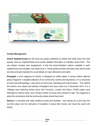 Page
26
Content Management
Airbnb Neighborhoods are the local city guides published by Airbnb that break down the most
popular cities by neighborhoods and provide detailed information to travellers about them. This
has helped increase user engagement. It lists the accommodation options available in each
neighborhood and travellers can easily book it. These guides provide information like where locals
eat shop and party besides the usual details on major attractions and sights.
Pineapple, a print magazine by Airbnb, is designed for coffee tables in homes. Airbnb calls the
glossy magazine “a tangible collection of our community’s stories and inspirations. It is a crossroad
of travel and anthropology; a document of community, belonging and shared space.” This reflects
the brand’s core values and identity. Pineapple’s first issue came out in November 2014. It is a
128page issue featuring stories about San Francisco, London and Seoul. 18,000 copies were
distributed to Airbnb hosts, and a limited number of issues were printed for sale. The magazine is
about the connections that the community makes where they travel.
Stories is a microsite with video profiles of hosts and travellers , their stories as to why they rent
out their place and the motivation of travellers to leave their homes and travel the world with
Airbnb.
 