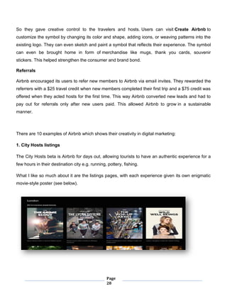Page
28
So they gave creative control to the travelers and hosts. Users can visit Create Airbnb to
customize the symbol by changing its color and shape, adding icons, or weaving patterns into the
existing logo. They can even sketch and paint a symbol that reflects their experience. The symbol
can even be brought home in form of merchandise like mugs, thank you cards, souvenir
stickers. This helped strengthen the consumer and brand bond.
Referrals
Airbnb encouraged its users to refer new members to Airbnb via email invites. They rewarded the
referrers with a $25 travel credit when new members completed their first trip and a $75 credit was
offered when they acted hosts for the first time. This way Airbnb converted new leads and had to
pay out for referrals only after new users paid. This allowed Airbnb to grow in a sustainable
manner.
There are 10 examples of Airbnb which shows their creativity in digital marketing:
1. City Hosts listings
The City Hosts beta is Airbnb for days out, allowing tourists to have an authentic experience for a
few hours in their destination city e.g. running, pottery, fishing.
What I like so much about it are the listings pages, with each experience given its own enigmatic
movie-style poster (see below).
 