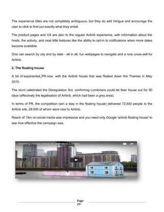 Page
29
The experience titles are not completely ambiguous, but they do add intrigue and encourage the
user to click to find out exactly what they entail.
The product pages and UX are akin to the regular Airbnb experience, with information about the
hosts, the activity, and neat little features like the ability to opt-in to notifications when more dates
become available.
One can search by city and by date - all in all, fun webpages to navigate and a nice cross-sell for
Airbnb.
2. The floating house
A bit of experiential PR now, with the Airbnb house that was floated down the Thames in May
2015.
The stunt celebrated the Deregulation Act, confirming Londoners could let their house out for 90
days (effectively the legalisation of Airbnb, which had been a grey area).
In terms of PR, the competition (win a stay in the floating house) delivered 73,500 people to the
Airbnb site, 28,000 of whom were new to Airbnb.
Reach of 19m on social media was impressive and you need only Google 'airbnb floating house' to
see how effective the campaign was.
 
