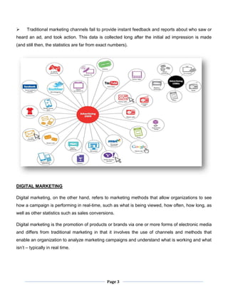 Page 3
 Traditional marketing channels fail to provide instant feedback and reports about who saw or
heard an ad, and took action. This data is collected long after the initial ad impression is made
(and still then, the statistics are far from exact numbers).
DIGITAL MARKETING
Digital marketing, on the other hand, refers to marketing methods that allow organizations to see
how a campaign is performing in real-time, such as what is being viewed, how often, how long, as
well as other statistics such as sales conversions.
Digital marketing is the promotion of products or brands via one or more forms of electronic media
and differs from traditional marketing in that it involves the use of channels and methods that
enable an organization to analyze marketing campaigns and understand what is working and what
isn’t – typically in real time.
 