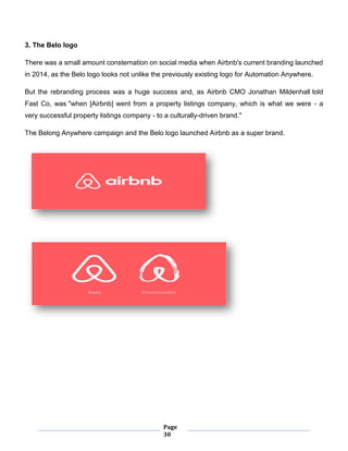 Page
30
3. The Belo logo
There was a small amount consternation on social media when Airbnb's current branding launched
in 2014, as the Belo logo looks not unlike the previously existing logo for Automation Anywhere.
But the rebranding process was a huge success and, as Airbnb CMO Jonathan Mildenhall told
Fast Co, was "when [Airbnb] went from a property listings company, which is what we were - a
very successful property listings company - to a culturally-driven brand."
The Belong Anywhere campaign and the Belo logo launched Airbnb as a super brand.
 