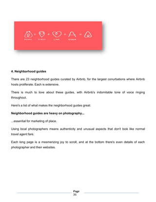 Page
31
4. Neighborhood guides
There are 23 neighborhood guides curated by Airbnb, for the largest conurbations where Airbnb
hosts proliferate. Each is extensive.
There is much to love about these guides, with Airbnb's indomitable tone of voice ringing
throughout.
Here's a list of what makes the neighborhood guides great:
Neighborhood guides are heavy on photography...
...essential for marketing of place.
Using local photographers means authenticity and unusual aspects that don't look like normal
travel agent fare.
Each long page is a mesmerizing joy to scroll, and at the bottom there's even details of each
photographer and their websites.
 