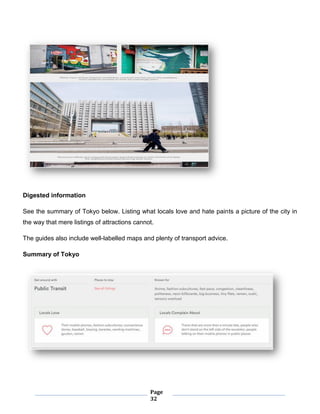 Page
32
Digested information
See the summary of Tokyo below. Listing what locals love and hate paints a picture of the city in
the way that mere listings of attractions cannot.
The guides also include well-labelled maps and plenty of transport advice.
Summary of Tokyo
 