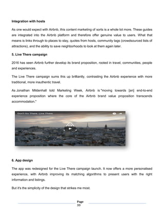 Page
33
Integration with hosts
As one would expect with Airbnb, this content marketing of sorts is a whole lot more. These guides
are integrated into the Airbnb platform and therefore offer genuine value to users. What that
means is links through to places to stay, quotes from hosts, community tags (crowdsourced lists of
attractions), and the ability to save neighborhoods to look at them again later.
5. Live There campaign
2016 has seen Airbnb further develop its brand proposition, rooted in travel, communities, people
and experiences.
The Live There campaign sums this up brilliantly, contrasting the Airbnb experience with more
traditional, more inauthentic travel.
As Jonathan Mildenhall told Marketing Week, Airbnb is "moving towards [an] end-to-end
experience proposition where the core of the Airbnb brand value proposition transcends
accommodation."
6. App design
The app was redesigned for the Live There campaign launch. It now offers a more personalised
experience, with Airbnb improving its matching algorithms to present users with the right
information and listings.
But it's the simplicity of the design that strikes me most.
 