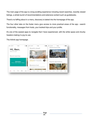 Page
34
The main page of the app is a long scrolling experience including recent searches, recently viewed
listings, a whole bunch of recommendations and extensive content such as guidebooks.
There's no faffing about in a menu, discovery is baked into the homepage of the app.
The four other tabs on the footer menu give access to more practical areas of the app - search
functionality, messages from hosts, your booked trips and your profile.
It's one of the easiest apps to navigate that I have experienced, with the white space and chunky
headers making it a joy to use.
The Airbnb app homepage.
 