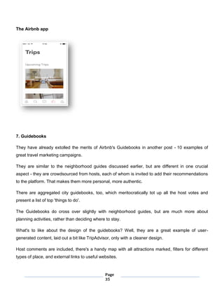 Page
35
The Airbnb app
7. Guidebooks
They have already extolled the merits of Airbnb's Guidebooks in another post - 10 examples of
great travel marketing campaigns.
They are similar to the neighborhood guides discussed earlier, but are different in one crucial
aspect - they are crowdsourced from hosts, each of whom is invited to add their recommendations
to the platform. That makes them more personal, more authentic.
There are aggregated city guidebooks, too, which meritocratically tot up all the host votes and
present a list of top 'things to do'.
The Guidebooks do cross over slightly with neighborhood guides, but are much more about
planning activities, rather than deciding where to stay.
What's to like about the design of the guidebooks? Well, they are a great example of user-
generated content, laid out a bit like TripAdvisor, only with a cleaner design.
Host comments are included, there's a handy map with all attractions marked, filters for different
types of place, and external links to useful websites.
 
