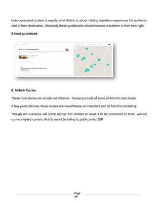 Page
36
User-generated content is exactly what Airbnb is about - letting travellers experience the authentic
side of their destination. Ultimately these guidebooks should become a platform in their own right.
A host guidebook
8. Airbnb Stories
These host stories are simple but effective - honest portraits of some of Airbnb's best hosts.
A few years old now, these stories are nevertheless an important part of Airbnb's marketing.
Though not everyone will come across this content or need it to be convinced to book, without
community-led content, Airbnb would be failing to publicize its USP.
 
