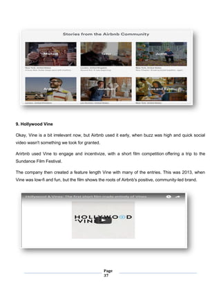Page
37
9. Hollywood Vine
Okay, Vine is a bit irrelevant now, but Airbnb used it early, when buzz was high and quick social
video wasn't something we took for granted.
Arirbnb used Vine to engage and incentivize, with a short film competition offering a trip to the
Sundance Film Festival.
The company then created a feature length Vine with many of the entries. This was 2013, when
Vine was low-fi and fun, but the film shows the roots of Airbnb's positive, community-led brand.
 