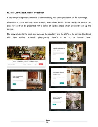 Page
38
10. The 'Learn About Airbnb' proposition
A very simple but powerful example of demonstrating your value proposition on the homepage.
Airbnb has a button with the call to action to 'learn about Airbnb'. Those new to the service can
click here and will be presented with a series of lightbox slides which eloquently sum up the
service.
The copy is brief, to the point, and sums up the popularity and the USPs of the service. Combined
with high quality, authentic photography, there's a lot to be learned here.
 