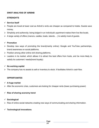 Page
39
SWOT ANALYSIS OF AIRBNB
STRENGHTS
 Service itself
 People are travel at lower cost as Airbnb’s rents are cheaper as compared to hotels. Guests save
money.
 Simplicity and authencity: being lodged in an individual’s apartment makes them live like locals.
 A large variety of offers (manors, castles, boats, islands….) to satisfy most of guests.
 Promotion
 Develop new ways of promoting the brand(mainly online): Google and YouTube partnerships,
brand awareness on social platforms.
 Position among other online rent sharing platforms.
 Leaders in its market, which allows it to attract the best offers from hosts, and be more likely to
satisfy its customers’ needs(brand loyalty)
 No working capital
 The company has no assets to sell or inventory to stock. It facilitates Airbnb’s cash flow.
OPPORTUNITES
 A huge market
 After the economic crisis, customers are looking for cheaper rents (lower purchasing power)
 Rise of sharing economy trend
 Sociological
 Rise of online social networks creating new ways of communicating and sharing information.
 Technological innovations
 