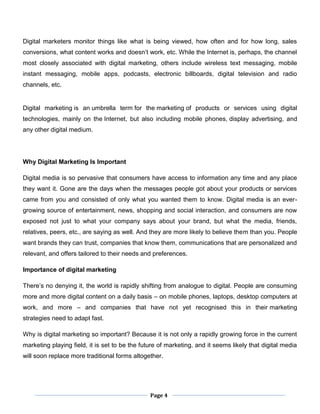 Page 4
Digital marketers monitor things like what is being viewed, how often and for how long, sales
conversions, what content works and doesn’t work, etc. While the Internet is, perhaps, the channel
most closely associated with digital marketing, others include wireless text messaging, mobile
instant messaging, mobile apps, podcasts, electronic billboards, digital television and radio
channels, etc.
Digital marketing is an umbrella term for the marketing of products or services using digital
technologies, mainly on the Internet, but also including mobile phones, display advertising, and
any other digital medium.
Why Digital Marketing Is Important
Digital media is so pervasive that consumers have access to information any time and any place
they want it. Gone are the days when the messages people got about your products or services
came from you and consisted of only what you wanted them to know. Digital media is an ever-
growing source of entertainment, news, shopping and social interaction, and consumers are now
exposed not just to what your company says about your brand, but what the media, friends,
relatives, peers, etc., are saying as well. And they are more likely to believe them than you. People
want brands they can trust, companies that know them, communications that are personalized and
relevant, and offers tailored to their needs and preferences.
Importance of digital marketing
There’s no denying it, the world is rapidly shifting from analogue to digital. People are consuming
more and more digital content on a daily basis – on mobile phones, laptops, desktop computers at
work, and more – and companies that have not yet recognised this in their marketing
strategies need to adapt fast.
Why is digital marketing so important? Because it is not only a rapidly growing force in the current
marketing playing field, it is set to be the future of marketing, and it seems likely that digital media
will soon replace more traditional forms altogether.
 