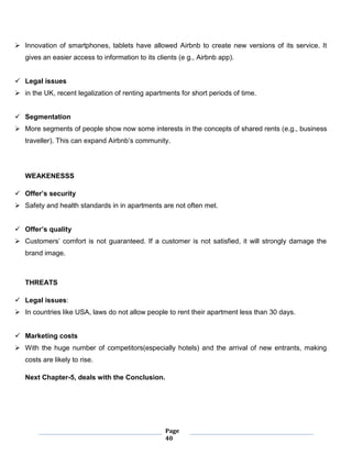 Page
40
 Innovation of smartphones, tablets have allowed Airbnb to create new versions of its service. It
gives an easier access to information to its clients (e g., Airbnb app).
 Legal issues
 in the UK, recent legalization of renting apartments for short periods of time.
 Segmentation
 More segments of people show now some interests in the concepts of shared rents (e.g., business
traveller). This can expand Airbnb’s community.
WEAKENESSS
 Offer’s security
 Safety and health standards in in apartments are not often met.
 Offer’s quality
 Customers’ comfort is not guaranteed. If a customer is not satisfied, it will strongly damage the
brand image.
THREATS
 Legal issues:
 In countries like USA, laws do not allow people to rent their apartment less than 30 days.
 Marketing costs
 With the huge number of competitors(especially hotels) and the arrival of new entrants, making
costs are likely to rise.
Next Chapter-5, deals with the Conclusion.
 