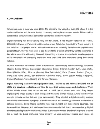 Page
41
CHAPTER-5
CONCLUSION
Airbnb has come a long way since 2008. The company now valued at over $25 billion. It is the
undisputed leader and the most trusted community marketplace for room rentals. This model for
collaborative consumption has completely transformed the travel industry.
Digital marketing has been working very well for Airbnb. It has 470000+ followers on Twitter,
2750000+ followers on Facebook just to mention a few. Airbnb has disrupted the Travel Industry. It
has redefined how people interact with one another when travelling. Travellers want options with
personal touch. They no more want to see the world like a tourist rather they want to experience it
like a local. Airbnb is addressing this need. It is working to provide an even better travel experience
for its customers by connecting them with local chefs and other merchants using their online
network.
In 2016, Airbnb has its nineteen offices in Amsterdam (Netherlands), Berlin (Germany), Barcelona
(Spain), Beijing (China), Copenhagen (Denmark), Dublin (Ireland), London (UK), Milan (Italy),
Miami (Florida, USA), Moscow (Russia), New Delhi (India), Paris (France), Portland (Oregon,
USA), São Paulo (Brazil), San Francisco (California, USA), Seoul (South Korea), Singapore,
Sydney (Australia), Tokyo (Japan), and Toronto (Canada).
Digital marketing is an ever-changing landscape. To keep up one needs a bespoke mix of
skills and services – adapting over time to meet their unique goals and challenges. When
Airbnb initially started they did not do well. In 2009, Airbnb almost went bust. They began
improving the image quality of their listings and this came to their rescue. Airbnb found several
ways to not only survive, but also grow exponentially. They adopted a digital marketing strategy
well in time and executed it properly. Business innovation and technology contribute to the brand’s
colossal success. Social Media Marketing has helped Airbnb get large media coverage, has
increased their following, and has helped them communicate their brand message clearly. Digital
storytelling strategies have increased Airbnb’s outreach and kindled excitement in people to travel
like a local. Its digital marketing relies primarily on user-generated images and videos on
 