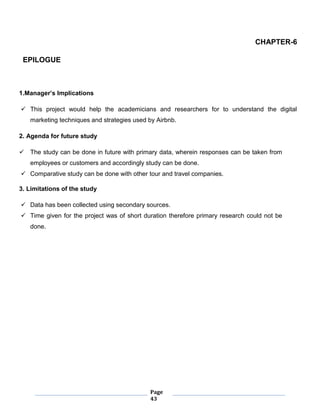 Page
43
CHAPTER-6
EPILOGUE
1.Manager’s Implications
 This project would help the academicians and researchers for to understand the digital
marketing techniques and strategies used by Airbnb.
2. Agenda for future study
 The study can be done in future with primary data, wherein responses can be taken from
employees or customers and accordingly study can be done.
 Comparative study can be done with other tour and travel companies.
3. Limitations of the study
 Data has been collected using secondary sources.
 Time given for the project was of short duration therefore primary research could not be
done.
 