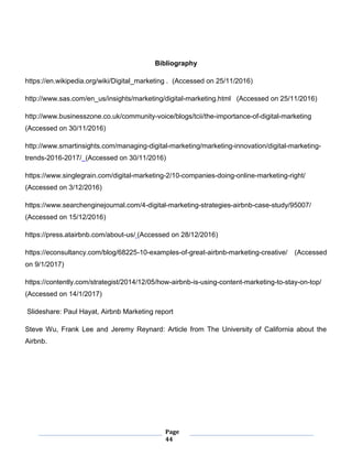 Page
44
Bibliography
https://en.wikipedia.org/wiki/Digital_marketing . (Accessed on 25/11/2016)
http://www.sas.com/en_us/insights/marketing/digital-marketing.html (Accessed on 25/11/2016)
http://www.businesszone.co.uk/community-voice/blogs/tcii/the-importance-of-digital-marketing
(Accessed on 30/11/2016)
http://www.smartinsights.com/managing-digital-marketing/marketing-innovation/digital-marketing-
trends-2016-2017/ (Accessed on 30/11/2016)
https://www.singlegrain.com/digital-marketing-2/10-companies-doing-online-marketing-right/
(Accessed on 3/12/2016)
https://www.searchenginejournal.com/4-digital-marketing-strategies-airbnb-case-study/95007/
(Accessed on 15/12/2016)
https://press.atairbnb.com/about-us/ (Accessed on 28/12/2016)
https://econsultancy.com/blog/68225-10-examples-of-great-airbnb-marketing-creative/ (Accessed
on 9/1/2017)
https://contently.com/strategist/2014/12/05/how-airbnb-is-using-content-marketing-to-stay-on-top/
(Accessed on 14/1/2017)
Slideshare: Paul Hayat, Airbnb Marketing report
Steve Wu, Frank Lee and Jeremy Reynard: Article from The University of California about the
Airbnb.
 
