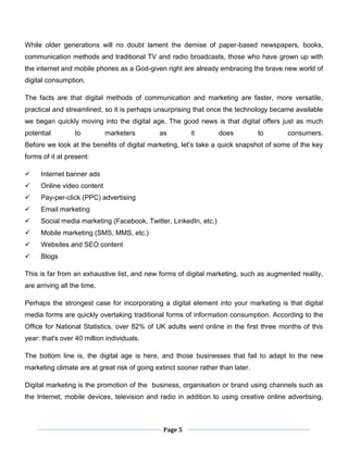 Page 5
While older generations will no doubt lament the demise of paper-based newspapers, books,
communication methods and traditional TV and radio broadcasts, those who have grown up with
the internet and mobile phones as a God-given right are already embracing the brave new world of
digital consumption.
The facts are that digital methods of communication and marketing are faster, more versatile,
practical and streamlined, so it is perhaps unsurprising that once the technology became available
we began quickly moving into the digital age. The good news is that digital offers just as much
potential to marketers as it does to consumers.
Before we look at the benefits of digital marketing, let’s take a quick snapshot of some of the key
forms of it at present:
 Internet banner ads
 Online video content
 Pay-per-click (PPC) advertising
 Email marketing
 Social media marketing (Facebook, Twitter, LinkedIn, etc.)
 Mobile marketing (SMS, MMS, etc.)
 Websites and SEO content
 Blogs
This is far from an exhaustive list, and new forms of digital marketing, such as augmented reality,
are arriving all the time.
Perhaps the strongest case for incorporating a digital element into your marketing is that digital
media forms are quickly overtaking traditional forms of information consumption. According to the
Office for National Statistics, over 82% of UK adults went online in the first three months of this
year: that's over 40 million individuals.
The bottom line is, the digital age is here, and those businesses that fail to adapt to the new
marketing climate are at great risk of going extinct sooner rather than later.
Digital marketing is the promotion of the business, organisation or brand using channels such as
the Internet, mobile devices, television and radio in addition to using creative online advertising,
 