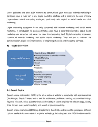 Page 6
video, podcasts and other such methods to communicate your message. Internet marketing in
particular plays a huge part in any digital marketing strategy and is becoming the core of many
organisations overall marketing strategies, particularly with regard to social media and viral
marketing.
Digital marketing ecosystem is not only concerned with internet marketing and social media
marketing, in introduction we discussed that peoples have a belief that internet or social media
marketing are same but not same, be clear from beginning itself. Digital marketing ecosystem
consists of internet marketing and social media marketing. They are just a channels for
communication, digital ecosystem consist of integrating channels and integrating services.
1) Digital Ecosystem
1.1) Search Engine
Search engine optimisation (SEO) is the art of getting a website to work better with search engines
(like Google, Bing & Yahoo), and to look for achievable, profitable, ranking opportunities through
keyword research. It is a quest for increased visibility in search engines via relevant copy, quality
links, domain trust, social popularity and search engine connectivity.
Search engine marketing (SEM) is a broader term than SEO, and is used to encompass different
options available to use a search engine’s technology, including paid ads. SEM is often used to
• Search Engine (SEO/SEM)
• Displays (Banners,Rich media Banners)
• Mobile Marketing
• Social media
• Email
• Video
• Websites
Integrated Channels
• Analytics
• Content management
• Advanced Targeting
• Creative
• Research + Planning
• Digital strategy
Intergrated
Services
 