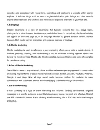 Page 7
describe acts associated with researching, submitting and positioning a website within search
engines. It includes things such as search engine optimization, paid listings and other search-
engine related services and functions that will increase exposure and traffic to your Web site.
1.2) Displays
Display advertising is a type of advertising that typically contains text (i.e., copy), logos,
photographs or other images, location maps, and similar items. In periodicals, display advertising
can appear on the same page as, or on the page adjacent to, general editorial content. Normal
banners, Rich media banner, Interstitials and pops are example of displays.
1.3) Mobile Marketing
Mobile marketing is used in reference to any marketing efforts on or with a mobile device. It
involves planning, creating, and implementing a mix of initiatives to bring together sellers and
buyers via mobile devices. Mobile ads, Mobile websites, Apps and Games are some of examples
for mobile marketing.
1.4) Social Media Marketing
Social Media refers to any software tool that enables and encourages engagement in conversation
or sharing. Popular forms of social media include Facebook, Twitter, LinkedIn, YouTube, Pinterest,
Google + and blogs. Now all days social media become platform for marketer to make
conversation with customers. Brands are now engaging customers through social media.
1.5) e-mail Marketing
e-mail Marketing is a type of direct marketing that involves sending personalized, targeted
messages to a specific audience. e-mail Marketing is easy to use, low cost, and effective. Most of
the B2B business in present era in following email marketing, but in B2C also email marketing is
productive.
 