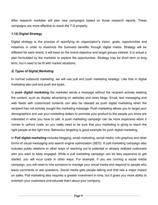 Page 9
After research marketer will plan new campaigns based on those research reports. These
campaigns are more effective to reach the T.G properly.
1.12) Digital Strategy
Digital strategy is the process of specifying an organization's vision, goals, opportunities and
initiatives in order to maximize the business benefits through digital media. Strategy will be
different for each brand, it will base on the brand objective and target groups interest. It is actual a
plan formulated by the marketer to explore the opportunities. Strategy may be short term or long
term, but it need to be fit with market situations.
2) Types of Digital Marketing
In normal outbound marketing, we will use pull and push marketing strategy. Like that in digital
marketing also pull and push are types.
In push digital marketing the marketer sends a message without the recipient actively seeking
the content, such as display advertising on websites and news blogs. Email, text messaging and
web feeds with customized contents can also be classed as push digital marketing when the
recipient has not actively sought the marketing message. Push marketing allows you to target your
demographics and use your marketing dollars to promote your product to the people you know are
interested in what you have to sell. A push marketing campaign can be more expensive when it
comes to upfront costs, so you really need to be sure that your marketing is going to reach the
right people at the right time. Behaviour targeting is good example for push digital marketing.
In Pull digital marketing includes blogging, email marketing, social media, info graphics and other
forms of visual messaging and search engine optimization (SEO). A pull marketing campaign also
includes public relations or other ways of reaching out to potential or already realized customers
who you want to keep engaged. While a pull marketing campaign can be less expensive to get
started, you will incur costs in other ways. For example, if you are running a social media
campaign, you will need to hire someone to manage your social media and respond to people who
leave comments or ask questions. Social media gets people talking and that has a major impact
on sales. Pull marketing also requires a greater investment in time, but it gives you more ability to
entertain your customers and educate them about your company.
 