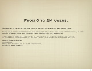 From 0 to 2M users.
Re-architected prototype into a service-oriented architecture.
Broke apart initial prototype into: core consumer application, messaging infrastructure, analysis
engine, internal tools, apis for mobile applications, and data warehouse.

optimized performance at the application layer & database layer.
front-end architecture.
memcaching.
Moved to a master/slave database architecture.
Optimized mysql queries.




                                                                                                    12
 